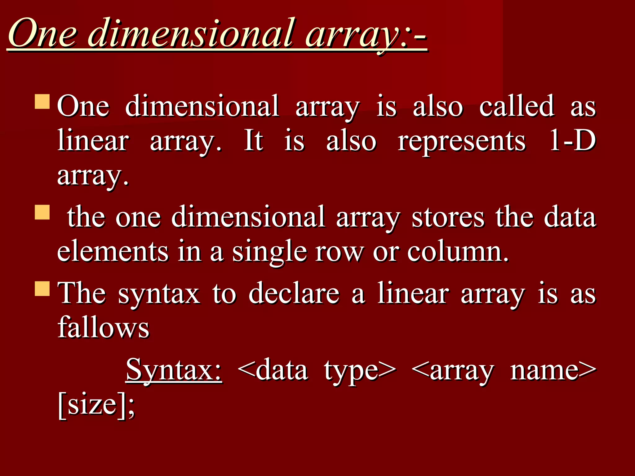 One dimensional array:-
  One   dimensional array is also called as
   linear array. It is also represents 1-D
   array.
  the one dimensional array stores the data
   elements in a single row or column.
  The syntax to declare a linear array is as
   fallows
         Syntax: <data type> <array name>
   [size];
 
