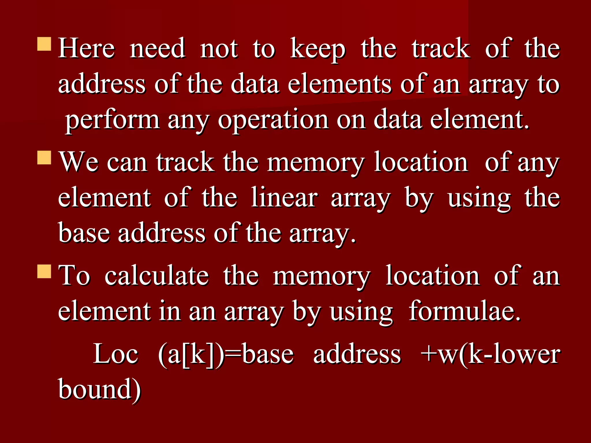  Here  need not to keep the track of the
  address of the data elements of an array to
   perform any operation on data element.
 We can track the memory location of any
  element of the linear array by using the
  base address of the array.
 To calculate the memory location of an
  element in an array by using formulae.
     Loc (a[k])=base address +w(k-lower
  bound)
 