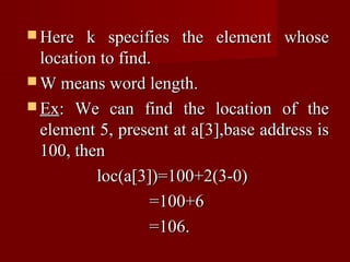 Here   k specifies the element whose
  location to find.
 W means word length.
 Ex: We can find the location of the
  element 5, present at a[3],base address is
  100, then
          loc(a[3])=100+2(3-0)
                   =100+6
                   =106.
 