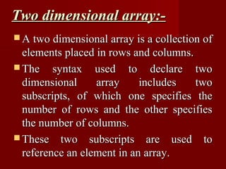 Two dimensional array:-
 A two dimensional array is a collection of
  elements placed in rows and columns.
 The syntax used to declare two
  dimensional     array     includes   two
  subscripts, of which one specifies the
  number of rows and the other specifies
  the number of columns.
 These two subscripts are used to
  reference an element in an array.
 