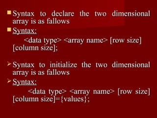  Syntax    to declare the two dimensional
  array is as fallows
 Syntax:
      <data type> <array name> [row size]
  [column size];

 Syntax   to initialize the two dimensional
  array is as fallows
 Syntax:
       <data type> <array name> [row size]
  [column size]={values};
 