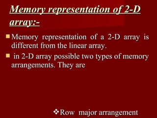 Memory representation of 2-D
 array:-
 Memory    representation of a 2-D array is
 different from the linear array.
 in 2-D array possible two types of memory
 arrangements. They are




              Row major arrangement
 