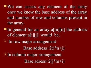  We   can access any element of the array
  once we know the base address of the array
  and number of row and columns present in
  the array.
 In general for an array a[m][n] the address
  of element a[i][j] would be,
 In row major arrangement

           Base address+2(i*n+j)
 In column major arrangement

            Base adress+2(j*m+i)
 