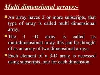 Multi dimensional arrays:-
 An  array haves 2 or more subscripts, that
  type of array is called multi dimensional
  array.
 The     3 –D array is called as
  multidimensional array this can be thought
  of as an array of two dimensional arrays.
 Each element of a 3-D array is accessed
  using subscripts, one for each dimension.
 