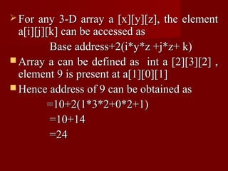 For  any 3-D array a [x][y][z], the element
  a[i][j][k] can be accessed as
          Base address+2(i*y*z +j*z+ k)
 Array a can be defined as int a [2][3][2] ,
  element 9 is present at a[1][0][1]
 Hence address of 9 can be obtained as
          =10+2(1*3*2+0*2+1)
          =10+14
          =24
 