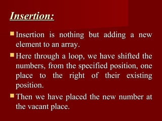 Insertion:
 Insertion is nothing but adding a new
  element to an array.
 Here through a loop, we have shifted the
  numbers, from the specified position, one
  place to the right of their existing
  position.
 Then we have placed the new number at
  the vacant place.
 