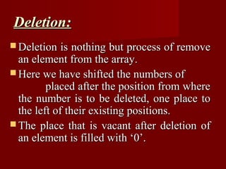 Deletion:
 Deletion   is nothing but process of remove
  an element from the array.
 Here we have shifted the numbers of
         placed after the position from where
  the number is to be deleted, one place to
  the left of their existing positions.
 The place that is vacant after deletion of
  an element is filled with ‘0’.
 