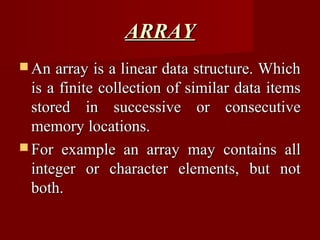 ARRAY
 An  array is a linear data structure. Which
  is a finite collection of similar data items
  stored in successive or consecutive
  memory locations.
 For example an array may contains all
  integer or character elements, but not
  both.
 