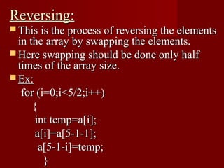 Reversing:
 This is the process of reversing the elements
  in the array by swapping the elements.
 Here swapping should be done only half
  times of the array size.
 Ex:
   for (i=0;i<5/2;i++)
      {
       int temp=a[i];
       a[i]=a[5-1-1];
        a[5-1-i]=temp;
         }
 