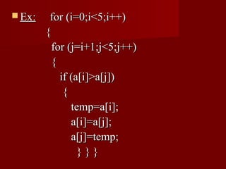  Ex:    for (i=0;i<5;i++)
        {
          for (j=i+1;j<5;j++)
          {
            if (a[i]>a[j])
             {
               temp=a[i];
               a[i]=a[j];
               a[j]=temp;
                 }}}
 