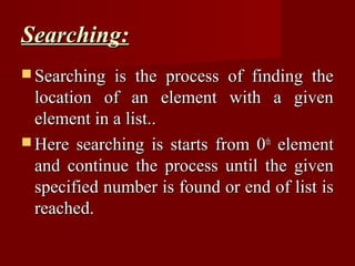 Searching:
 Searching  is the process of finding the
  location of an element with a given
  element in a list..
 Here searching is starts from 0th element
  and continue the process until the given
  specified number is found or end of list is
  reached.
 