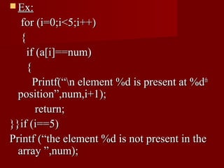  Ex:
   for (i=0;i<5;i++)
   {
     if (a[i]==num)
     {
       Printf(“n element %d is present at %dth
  position”,num,i+1);
        return;
}}if (i==5)
Printf (“the element %d is not present in the
  array ”,num);
 
