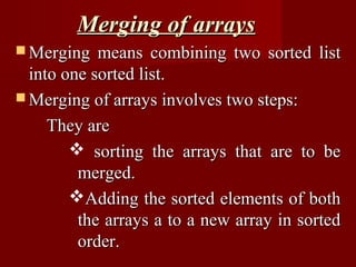 Merging of arrays
 Merging   means combining two sorted list
  into one sorted list.
 Merging of arrays involves two steps:

     They are
         sorting the arrays that are to be
         merged.
        Adding the sorted elements of both
         the arrays a to a new array in sorted
         order.
 