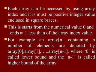  Each  array can be accessed by using array
  index and it is must be positive integer value
  enclosed in square braces.
 This is starts from the numerical value 0 and
   ends at 1 less than of the array index value.
 For example an array[n] containing n
  number of elements are denoted by
  array[0],array[1],…..array[n-1]. where ‘0’ is
  called lower bound and the ‘n-1’ is called
  higher bound of the array.
 
