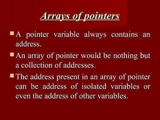 Arrays of pointers
A   pointer variable always contains an
  address.
 An array of pointer would be nothing but
  a collection of addresses.
 The address present in an array of pointer
  can be address of isolated variables or
  even the address of other variables.
 