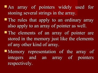  An   array of pointers widely used for
  stoning several strings in the array.
 The rules that apply to an ordinary array
  also apply to an array of pointer as well.
 The elements of an array of pointer are
  stored in the memory just like the elements
  of any other kind of array.
 Memory representation of the array of
  integers and an array of pointers
  respectively.
 