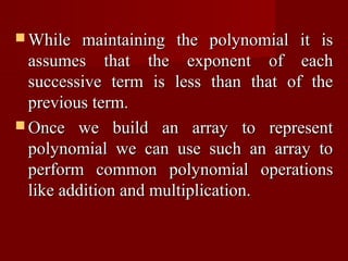 While   maintaining the polynomial it is
  assumes that the exponent of each
  successive term is less than that of the
  previous term.
 Once we build an array to represent
  polynomial we can use such an array to
  perform common polynomial operations
  like addition and multiplication.
 