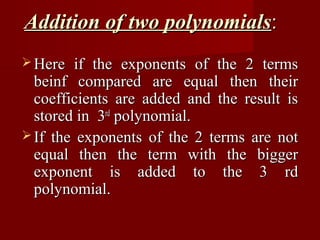 Addition of two polynomials:
 Here  if the exponents of the 2 terms
  beinf compared are equal then their
  coefficients are added and the result is
  stored in 3rd polynomial.
 If the exponents of the 2 terms are not
  equal then the term with the bigger
  exponent is added to the 3 rd
  polynomial.
 