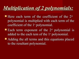 Multiplication of 2 polynomials:
 Here   each term of the coefficient of the 2 nd
  polynomial is multiplied with each term of the
  coefficient of the 1st polynomial.
 Each term exponent of the 2 nd polynomial is
  added to the each tem of the 1st polynomial.
 Adding the all terms and this equations placed
  to the resultant polynomial.
 