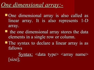 One dimensional array:-
  One   dimensional array is also called as
   linear array. It is also represents 1-D
   array.
  the one dimensional array stores the data
   elements in a single row or column.
  The syntax to declare a linear array is as
   fallows
         Syntax: <data type> <array name>
   [size];
 
