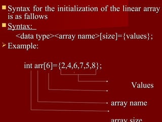  Syntax   for the initialization of the linear array
  is as fallows
 Syntax:
     <data type><array name>[size]={values};
 Example:


       int arr[6]={2,4,6,7,5,8};

                                           Values

                                    array name
 