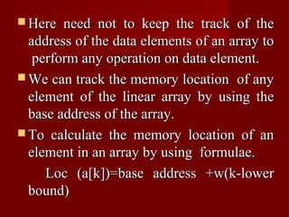  Here  need not to keep the track of the
  address of the data elements of an array to
   perform any operation on data element.
 We can track the memory location of any
  element of the linear array by using the
  base address of the array.
 To calculate the memory location of an
  element in an array by using formulae.
     Loc (a[k])=base address +w(k-lower
  bound)
 