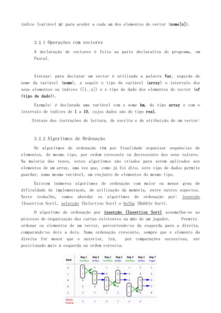 índice (variável n) para aceder a cada um dos elementos do vector (nome[n]).

3.2.1 Operações com vectores
A declaração de vectores é feita na parte declarativa do programa, em
Pascal.

Sintaxe: para declarar um vector é utilizada a palavra Var, seguida do
nome da variável (nome), a seguir o tipo de variável (array) o intervalo dos
seus elementos ou índices ([1..n]) e o tipo de dado dos elementos do vector (of
<tipo de dado>).
Exemplo: é declarada uma variável com o nome km, do tipo array e com o
intervalo de índices de 1 a 10, cujos dados são do tipo real.
Sintaxe das instruções de leitura, de escrita e de atribuição de um vector:

3.2.2 Algoritmos de Ordenação
Os algoritmos de ordenação têm por finalidade organizar sequências de
elementos, do mesmo tipo, por ordem crescente ou decrescente dos seus valores.
Na maioria das vezes, estes algoritmos são criados para serem aplicados aos
elementos de um array, uma vez que, como já foi dito, este tipo de dados permite
guardar, numa mesma variável, um conjunto de elementos do mesmo tipo.
Existem inúmeros algoritmos de ordenação com maior ou menor grau de
dificuldade de implementação, de utilização da memória, entre outros aspectos.
Neste trabalho, vamos abordar os algoritmos de ordenação por: inserção
(Insertion Sort), selecção (Selection Sort) e bolha (Bubble Sort).
O algoritmo de ordenação por inserção (Insertion Sort) assemelha-se ao
processo de organização das cartas existentes na mão de um jogador.
Permite
ordenar os elementos de um vector, percorrendo-os da esquerda para a direita,
comparando-os dois a dois. Numa ordenação crescente, sempre que o elemento da
direita for menor que o anterior, irá,
por comparações sucessivas, ser
posicionado mais à esquerda na ordem correcta.

 