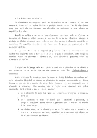 3.2.3 Algoritmos de pesquisa
Os algoritmos de pesquisa permitem determinar se um elemento existe num
vector e, caso exista, podem indicar a posição deste. Este tipo de algoritmos
pode ser aplicado em vectores desordenados ou ordenados e com elementos
repetidos (ou não).
Quando se aplica a um vector com elementos repetidos, pode-se efectuar a
pesquisa de forma a obter apenas a posição do primeiro elemento, apenas a
posição do último elemento ou a todas as posições em que o elemento repetido se
encontra. De seguida, abordam-se os algoritmos de pesquisa sequencial e de
pesquisa binária.
O algoritmo de pesquisa sequencial percorre todos os elementos de um
vector (da esquerda para a direita ou da direita para a esquerda). Esta pesquisa
termina quando se encontra o elemento ou, caso contrário, percorre todos os
elementos do vector.

O algoritmo de pesquisa binária permite efectuar a pesquisa de um elemento
nos elementos de um vector com ou sem elementos repetidos, obrigatoriamente
ordenados.
Neste processo de pesquisa são efectuadas divisões inteiras sucessivas por
dois (pesquisa binária) no número de elementos do vector, encontrando-se, desta
forma, a posição do elemento do meio. Este elemento vai ser comparado com o
elemento a pesquisar. Considerando que o vector está ordenado por ordem
crescente, dará origem a uma de três situações:
1. se o elemento do meio for igual ao elemento a procurar, a pesquisa
termina;
2. se o elemento do meio for menor que o elemento a procurar, a
pesquisa continua, repetindo-se o processo nos elementos da metade
direita do vector;
3. em último caso, se o elemento do meio for maior que o elemento a
procurar, a pesquisa continua, repetindo-se o processo nos elementos
da metade esquerda do vector.

 