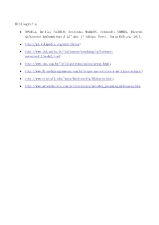 Bibliografia
FONSECA, Dalila; PACHECO, Deolinda; MARQUES, Fernando; SOARES, Ricardo.
Aplicações Informáticas B 12º Ano. 1ª edição. Porto: Porto Editora, 2013;
http://pt.wikipedia.org/wiki/Array;
http://www.inf.unibz.it/~calvanese/teaching/ip/lecturenotes/uni12/node2.html;
http://www.ime.usp.br/~pf/algoritmos/aulas/array.html;
http://www.dicasdeprogramacao.com.br/o-que-sao-vetores-e-matrizes-arrays/;
http://www.cise.ufl.edu/~mssz/DatStrucAlg/DSAintro.html;
http://www.arnerobotics.com.br/eletronica/metodos_pesquisa_ordenacao.htm.

 