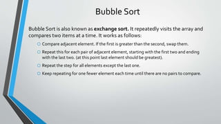 Bubble Sort
Bubble Sort is also known as exchange sort. It repeatedly visits the array and
compares two items at a time. It works as follows:
o Compare adjacent element. If the first is greater than the second, swap them.
o Repeat this for each pair of adjacent element, starting with the first two and ending
with the last two. (at this point last element should be greatest).
o Repeat the step for all elements except the last one.
o Keep repeating for one fewer element each time until there are no pairs to compare.
 