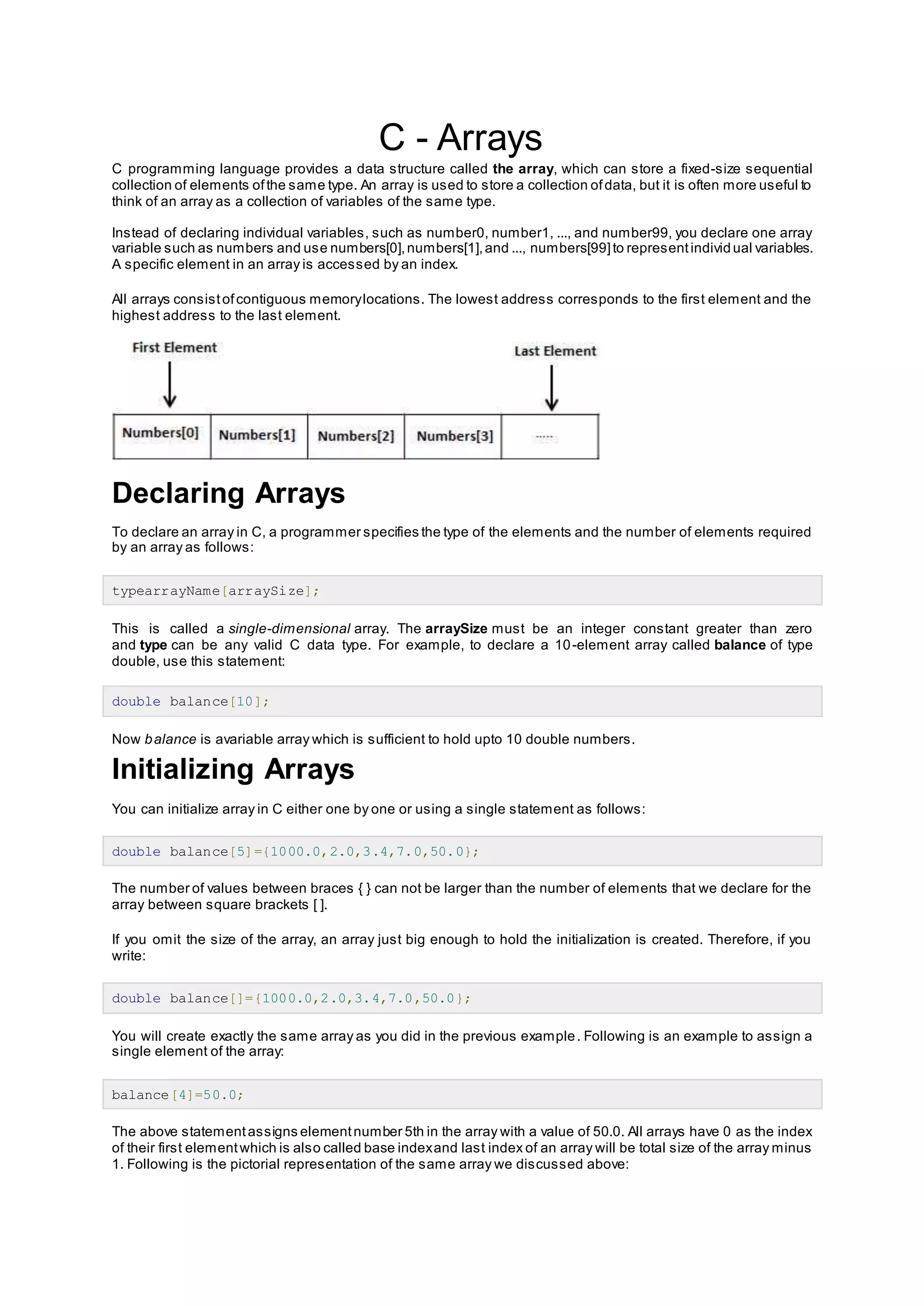 C - Arrays
C programming language provides a data structure called the array, which can store a fixed-size sequential
collection of elements ofthe same type. An array is used to store a collection ofdata, but it is often more useful to
think of an array as a collection of variables of the same type.
Instead of declaring individual variables, such as number0, number1, ..., and number99, you declare one array
variable such as numbers and use numbers[0],numbers[1],and ..., numbers[99]to representindividual variables.
A specific element in an array is accessed by an index.
All arrays consistofcontiguous memorylocations. The lowest address corresponds to the first element and the
highest address to the last element.
Declaring Arrays
To declare an array in C, a programmer specifies the type of the elements and the number of elements required
by an array as follows:
typearrayName[arraySize];
This is called a single-dimensional array. The arraySize must be an integer constant greater than zero
and type can be any valid C data type. For example, to declare a 10-element array called balance of type
double, use this statement:
double balance[10];
Now balance is avariable array which is sufficient to hold upto 10 double numbers.
Initializing Arrays
You can initialize array in C either one by one or using a single statement as follows:
double balance[5]={1000.0,2.0,3.4,7.0,50.0};
The number of values between braces { } can not be larger than the number of elements that we declare for the
array between square brackets [ ].
If you omit the size of the array, an array just big enough to hold the initialization is created. Therefore, if you
write:
double balance[]={1000.0,2.0,3.4,7.0,50.0};
You will create exactly the same array as you did in the previous example. Following is an example to assign a
single element of the array:
balance[4]=50.0;
The above statementassigns elementnumber 5th in the array with a value of 50.0. All arrays have 0 as the index
of their first elementwhich is also called base indexand last index of an array will be total size of the array minus
1. Following is the pictorial representation of the same array we discussed above:
 