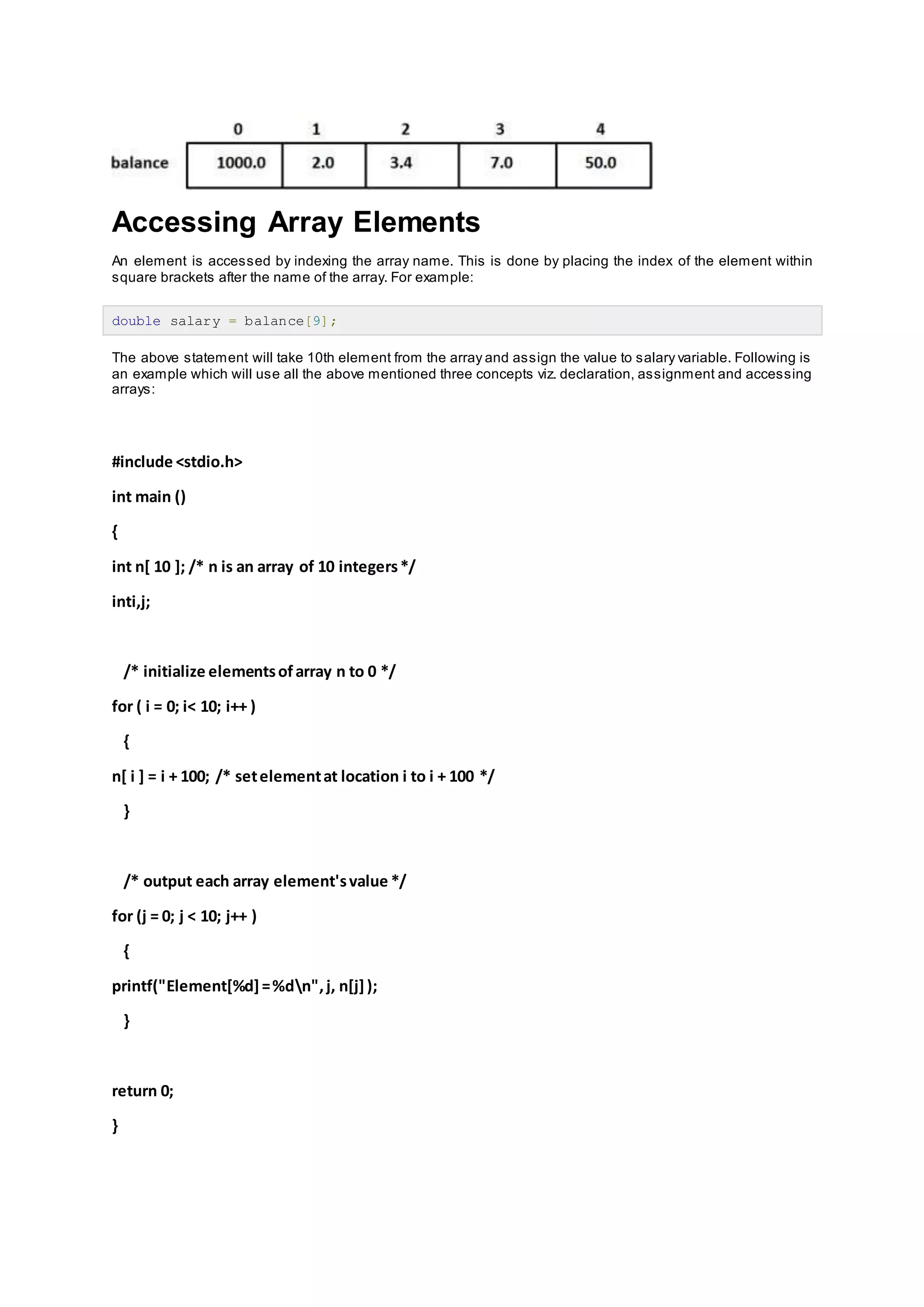 Accessing Array Elements
An element is accessed by indexing the array name. This is done by placing the index of the element within
square brackets after the name of the array. For example:
double salary = balance[9];
The above statement will take 10th element from the array and assign the value to salary variable. Following is
an example which will use all the above mentioned three concepts viz. declaration, assignment and accessing
arrays:
#include <stdio.h>
int main ()
{
int n[ 10 ]; /* n is an array of 10 integers*/
inti,j;
/* initialize elementsofarray n to 0 */
for ( i = 0; i< 10; i++ )
{
n[ i ] = i + 100; /* setelementat location i to i + 100 */
}
/* output each array element'svalue */
for (j = 0; j < 10; j++ )
{
printf("Element[%d]=%dn",j, n[j]);
}
return 0;
}
 