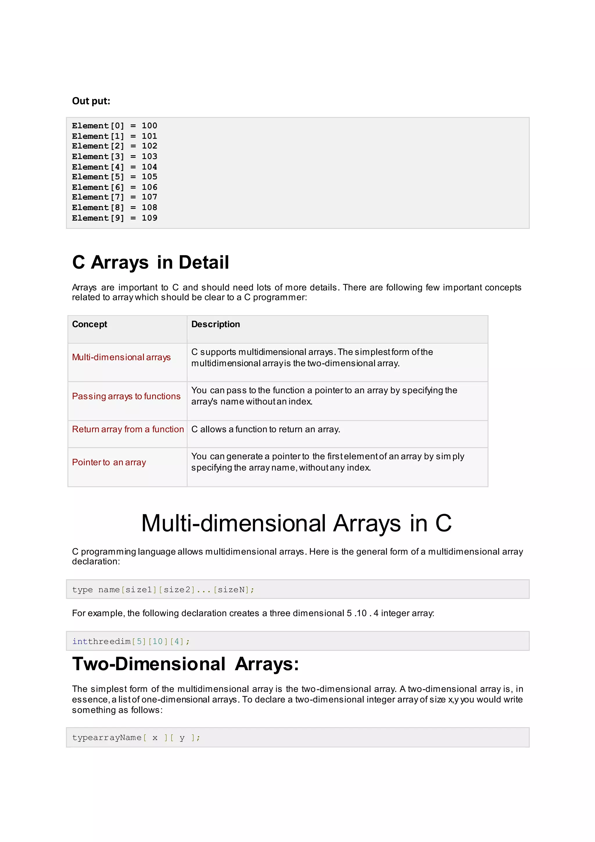 Out put:
Element[0] = 100
Element[1] = 101
Element[2] = 102
Element[3] = 103
Element[4] = 104
Element[5] = 105
Element[6] = 106
Element[7] = 107
Element[8] = 108
Element[9] = 109
C Arrays in Detail
Arrays are important to C and should need lots of more details. There are following few important concepts
related to array which should be clear to a C programmer:
Concept Description
Multi-dimensional arrays
C supports multidimensional arrays.The simplestform ofthe
multidimensional arrayis the two-dimensional array.
Passing arrays to functions
You can pass to the function a pointer to an array by specifying the
array's name withoutan index.
Return array from a function C allows a function to return an array.
Pointer to an array
You can generate a pointer to the firstelementof an array by sim ply
specifying the array name,withoutany index.
Multi-dimensional Arrays in C
C programming language allows multidimensional arrays. Here is the general form of a multidimensional array
declaration:
type name[size1][size2]...[sizeN];
For example, the following declaration creates a three dimensional 5 .10 . 4 integer array:
intthreedim[5][10][4];
Two-Dimensional Arrays:
The simplest form of the multidimensional array is the two-dimensional array. A two-dimensional array is, in
essence,a listof one-dimensional arrays. To declare a two-dimensional integer array of size x,y you would write
something as follows:
typearrayName[ x ][ y ];
 