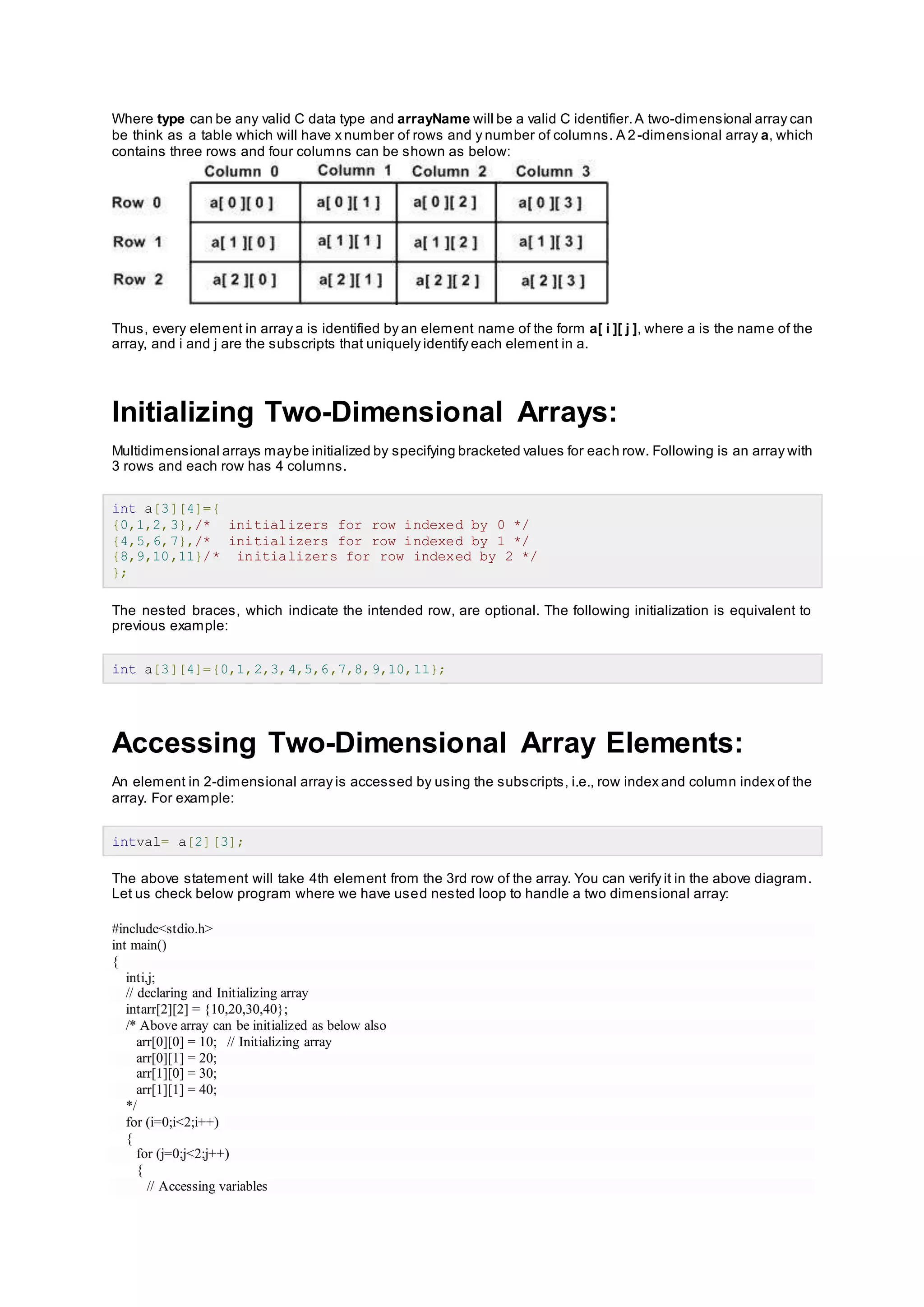 Where type can be any valid C data type and arrayName will be a valid C identifier.A two-dimensional array can
be think as a table which will have x number of rows and y number of columns. A 2-dimensional array a, which
contains three rows and four columns can be shown as below:
Thus, every element in array a is identified by an element name of the form a[ i ][ j ], where a is the name of the
array, and i and j are the subscripts that uniquely identify each element in a.
Initializing Two-Dimensional Arrays:
Multidimensional arrays maybe initialized by specifying bracketed values for each row. Following is an array with
3 rows and each row has 4 columns.
int a[3][4]={
{0,1,2,3},/* initializers for row indexed by 0 */
{4,5,6,7},/* initializers for row indexed by 1 */
{8,9,10,11}/* initializers for row indexed by 2 */
};
The nested braces, which indicate the intended row, are optional. The following initialization is equivalent to
previous example:
int a[3][4]={0,1,2,3,4,5,6,7,8,9,10,11};
Accessing Two-Dimensional Array Elements:
An element in 2-dimensional array is accessed by using the subscripts, i.e., row index and column index of the
array. For example:
intval= a[2][3];
The above statement will take 4th element from the 3rd row of the array. You can verify it in the above diagram.
Let us check below program where we have used nested loop to handle a two dimensional array:
#include<stdio.h>
int main()
{
inti,j;
// declaring and Initializing array
intarr[2][2] = {10,20,30,40};
/* Above array can be initialized as below also
arr[0][0] = 10; // Initializing array
arr[0][1] = 20;
arr[1][0] = 30;
arr[1][1] = 40;
*/
for (i=0;i<2;i++)
{
for (j=0;j<2;j++)
{
// Accessing variables
 