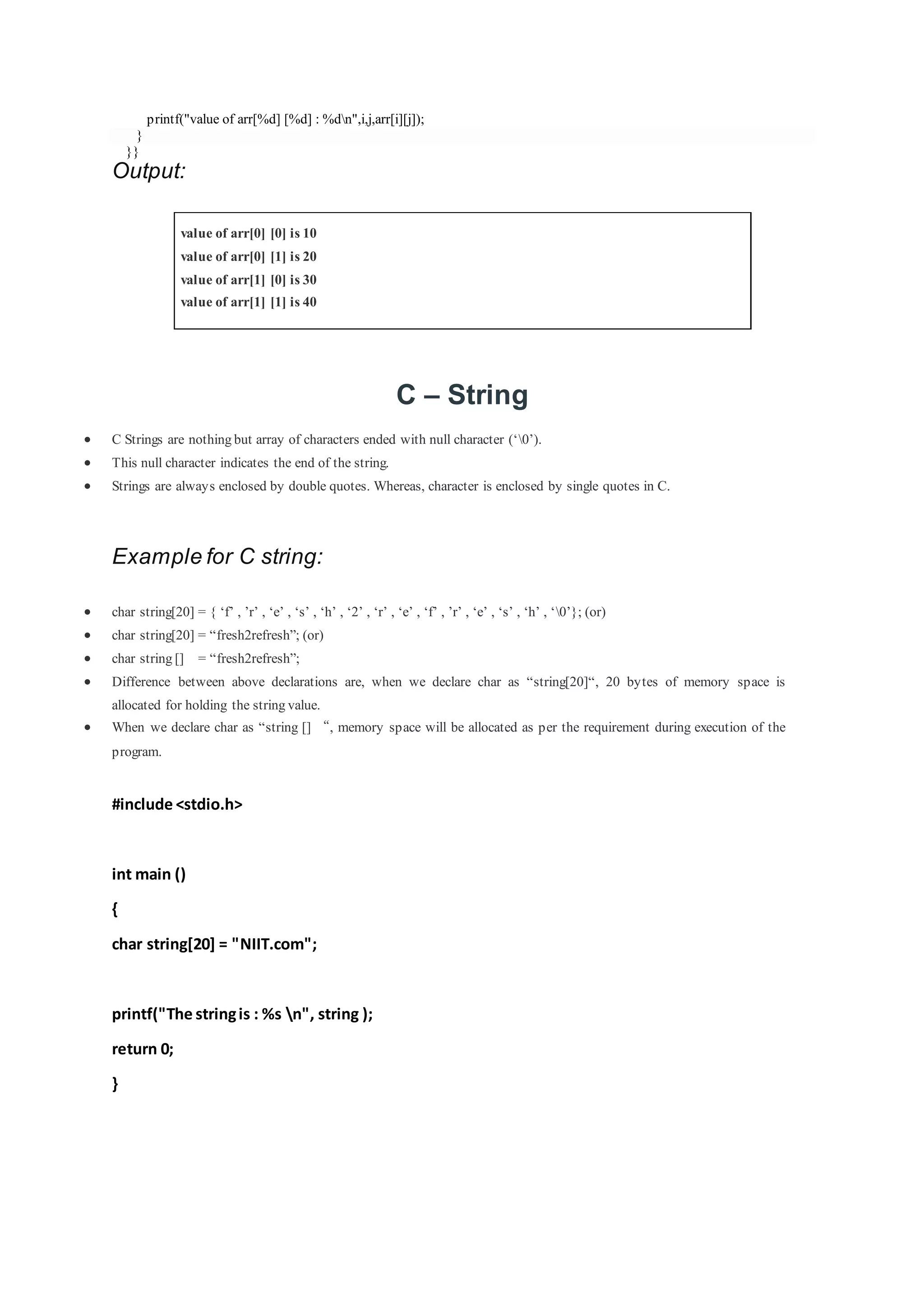 printf("value of arr[%d] [%d] : %dn",i,j,arr[i][j]);
}
}}
Output:
value of arr[0] [0] is 10
value of arr[0] [1] is 20
value of arr[1] [0] is 30
value of arr[1] [1] is 40
C – String
 C Strings are nothing but array of characters ended with null character (‘0’).
 This null character indicates the end of the string.
 Strings are always enclosed by double quotes. Whereas, character is enclosed by single quotes in C.
Example for C string:
 char string[20] = { ‘f’ , ’r’ , ‘e’ , ‘s’ , ‘h’ , ‘2’ , ‘r’ , ‘e’ , ‘f’ , ’r’ , ‘e’ , ‘s’ , ‘h’ , ‘0’}; (or)
 char string[20] = “fresh2refresh”; (or)
 char string [] = “fresh2refresh”;
 Difference between above declarations are, when we declare char as “string[20]“, 20 bytes of memory space is
allocated for holding the string value.
 When we declare char as “string [] “, memory space will be allocated as per the requirement during execution of the
program.
#include <stdio.h>
int main ()
{
char string[20] = "NIIT.com";
printf("The stringis : %s n", string );
return 0;
}
 