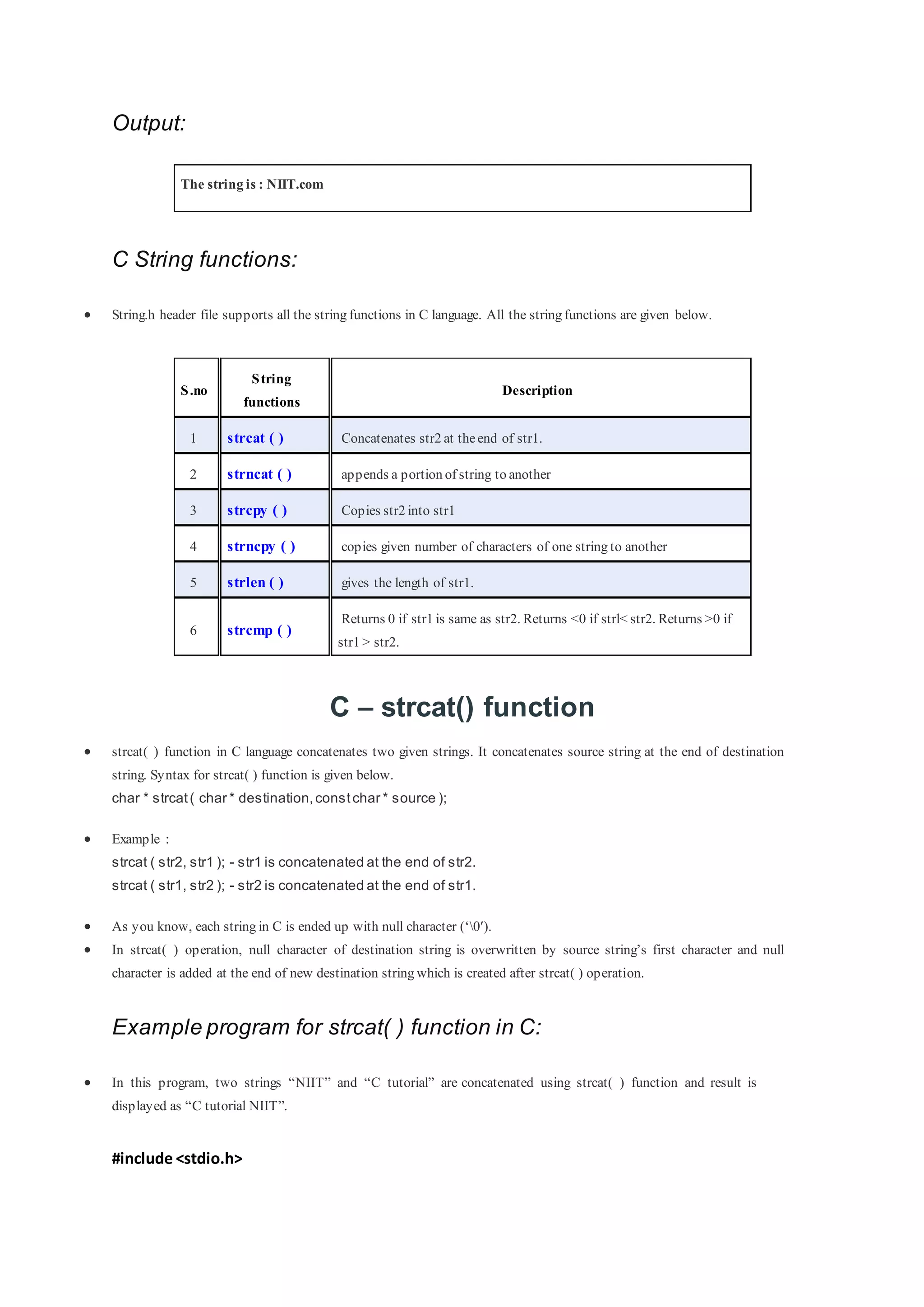 Output:
The string is : NIIT.com
C String functions:
 String.h header file supports all the string functions in C language. All the string functions are given below.
S.no
String
functions
Description
1 strcat ( ) Concatenates str2 at theend of str1.
2 strncat ( ) appends a portion of string to another
3 strcpy ( ) Copies str2 into str1
4 strncpy ( ) copies given number of characters of one string to another
5 strlen ( ) gives the length of str1.
6 strcmp ( )
Returns 0 if str1 is same as str2. Returns <0 if strl< str2. Returns >0 if
str1 > str2.
C – strcat() function
 strcat( ) function in C language concatenates two given strings. It concatenates source string at the end of destination
string. Syntax for strcat( ) function is given below.
char * strcat( char * destination,constchar * source );
 Example :
strcat ( str2, str1 ); - str1 is concatenated at the end of str2.
strcat ( str1, str2 ); - str2 is concatenated at the end of str1.
 As you know, each string in C is ended up with null character (‘0′).
 In strcat( ) operation, null character of destination string is overwritten by source string’s first character and null
character is added at the end of new destination string which is created after strcat( ) operation.
Example program for strcat( ) function in C:
 In this program, two strings “NIIT” and “C tutorial” are concatenated using strcat( ) function and result is
displayed as “C tutorial NIIT”.
#include <stdio.h>
 