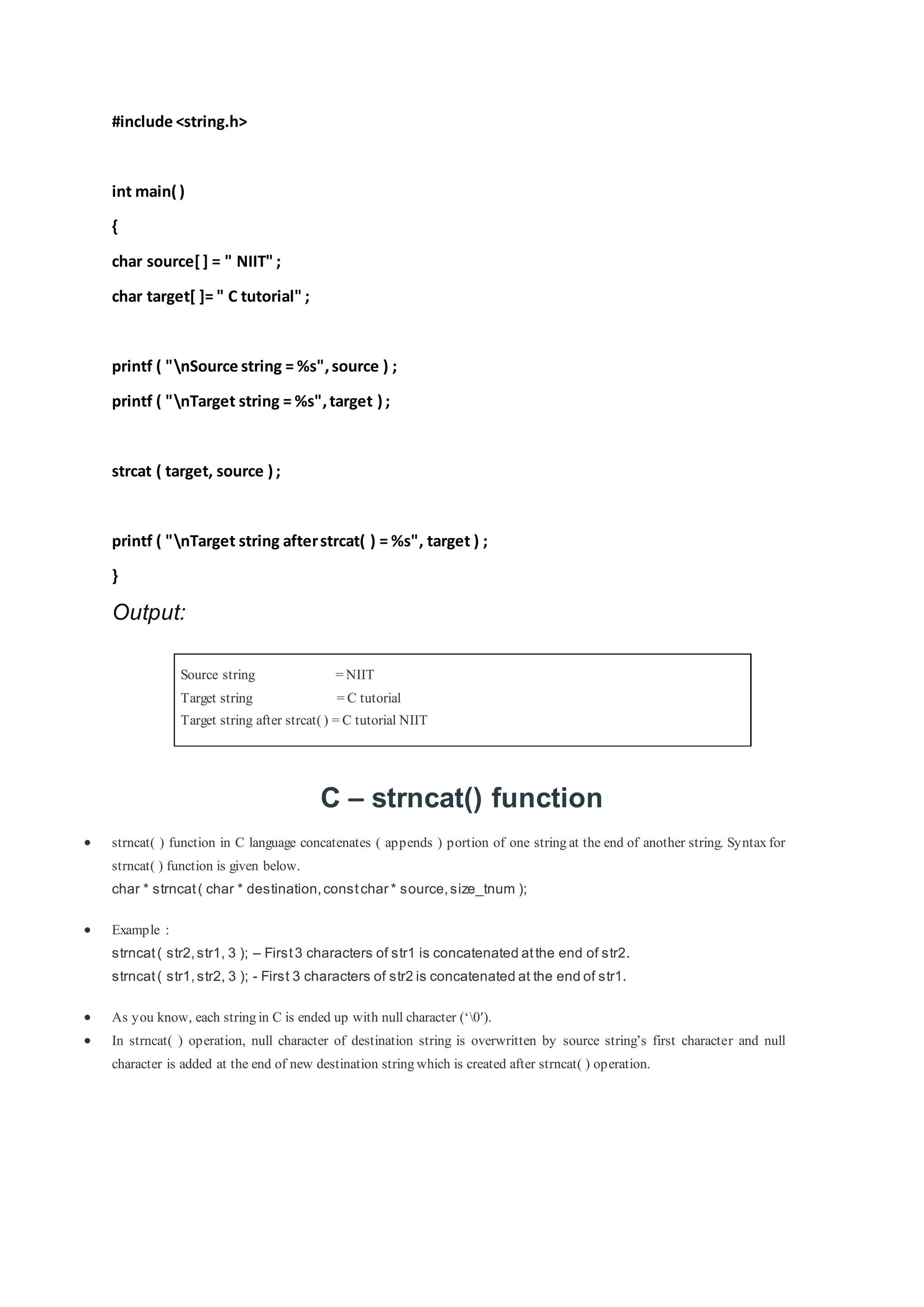 #include <string.h>
int main( )
{
char source[] = " NIIT" ;
char target[ ]= " C tutorial" ;
printf ( "nSource string = %s",source ) ;
printf ( "nTarget string = %s",target ) ;
strcat ( target, source ) ;
printf ( "nTarget string afterstrcat( ) = %s", target ) ;
}
Output:
Source string = NIIT
Target string = C tutorial
Target string after strcat( ) = C tutorial NIIT
C – strncat() function
 strncat( ) function in C language concatenates ( appends ) portion of one string at the end of another string. Syntax for
strncat( ) function is given below.
char * strncat( char * destination,constchar * source,size_tnum );
 Example :
strncat( str2,str1, 3 ); – First3 characters of str1 is concatenated atthe end of str2.
strncat( str1,str2, 3 ); - First 3 characters of str2 is concatenated at the end of str1.
 As you know, each string in C is ended up with null character (‘0′).
 In strncat( ) operation, null character of destination string is overwritten by source string’s first character and null
character is added at the end of new destination string which is created after strncat( ) operation.
 