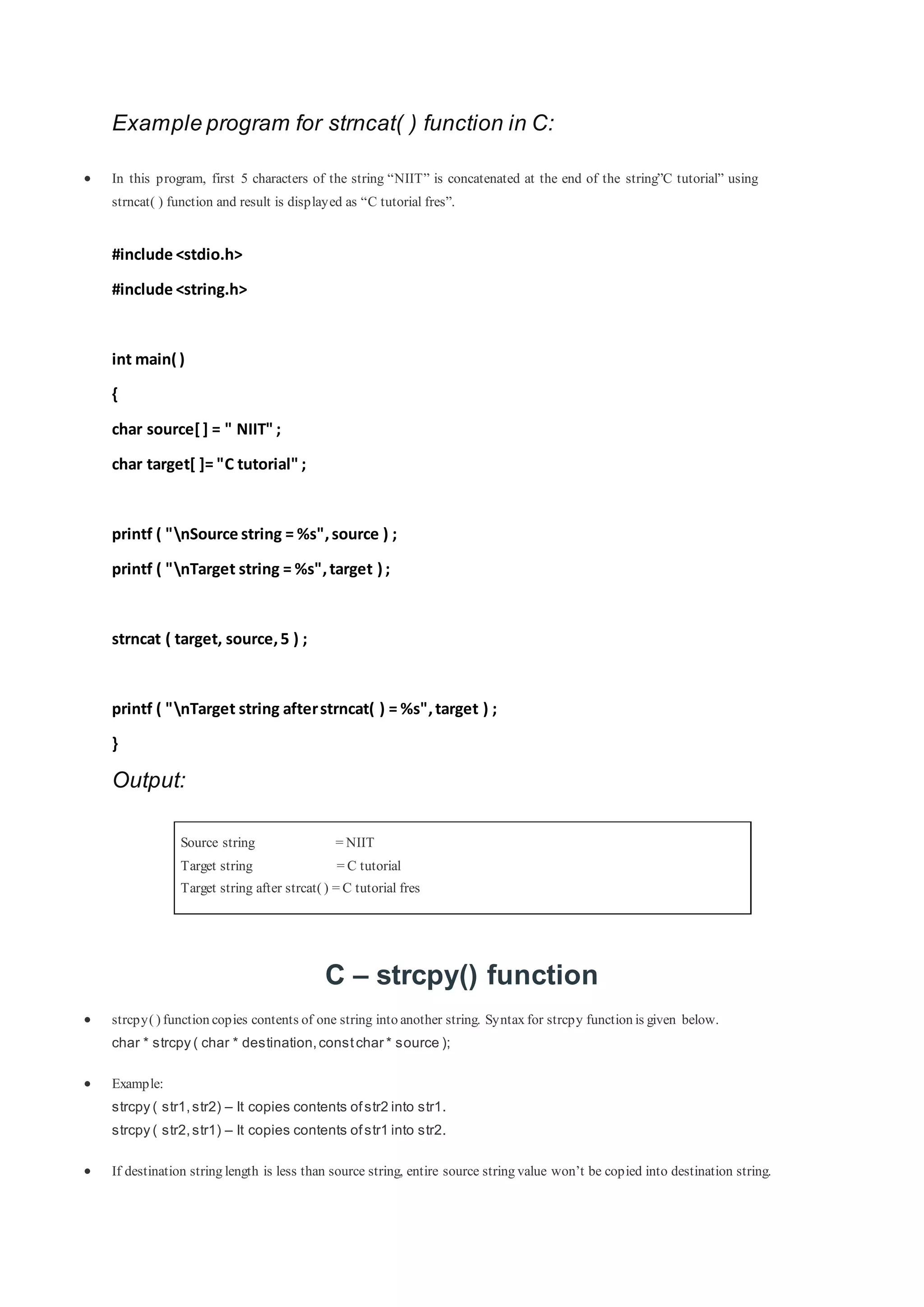 Example program for strncat( ) function in C:
 In this program, first 5 characters of the string “NIIT” is concatenated at the end of the string”C tutorial” using
strncat( ) function and result is displayed as “C tutorial fres”.
#include <stdio.h>
#include <string.h>
int main( )
{
char source[] = " NIIT" ;
char target[ ]= "C tutorial" ;
printf ( "nSource string = %s",source ) ;
printf ( "nTarget string = %s",target ) ;
strncat ( target, source,5 ) ;
printf ( "nTarget string afterstrncat( ) = %s",target ) ;
}
Output:
Source string = NIIT
Target string = C tutorial
Target string after strcat( ) = C tutorial fres
C – strcpy() function
 strcpy( ) function copies contents of one string into another string. Syntax for strcpy function is given below.
char * strcpy ( char * destination,constchar * source );
 Example:
strcpy ( str1,str2) – It copies contents ofstr2 into str1.
strcpy ( str2,str1) – It copies contents ofstr1 into str2.
 If destination string length is less than source string, entire source string value won’t be copied into destination string.
 