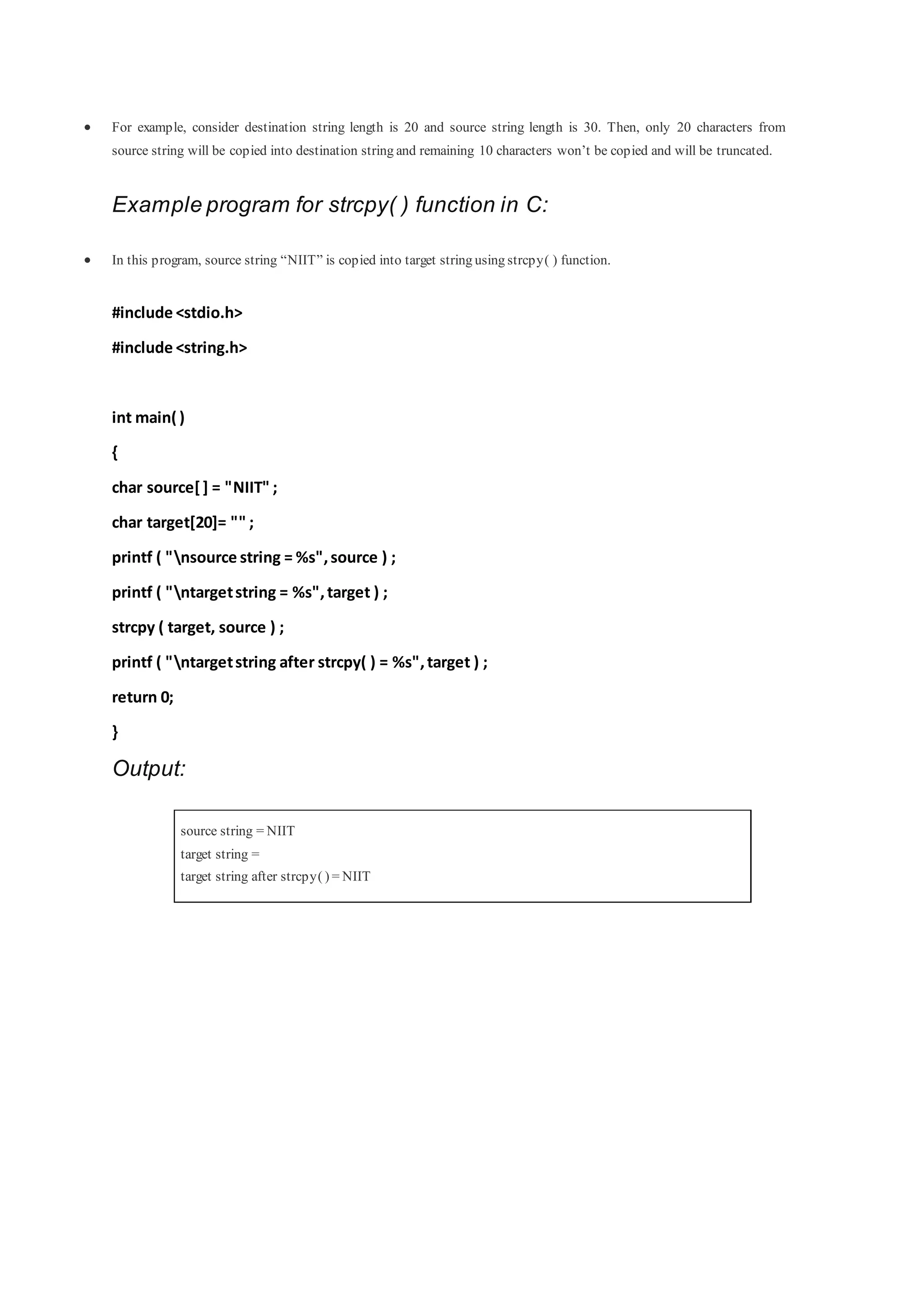  For example, consider destination string length is 20 and source string length is 30. Then, only 20 characters from
source string will be copied into destination string and remaining 10 characters won’t be copied and will be truncated.
Example program for strcpy( ) function in C:
 In this program, source string “NIIT” is copied into target string using strcpy( ) function.
#include <stdio.h>
#include <string.h>
int main( )
{
char source[] = "NIIT" ;
char target[20]= "" ;
printf ( "nsource string = %s",source ) ;
printf ( "ntargetstring = %s",target ) ;
strcpy ( target, source ) ;
printf ( "ntargetstring after strcpy( ) = %s",target ) ;
return 0;
}
Output:
source string = NIIT
target string =
target string after strcpy( ) = NIIT
 