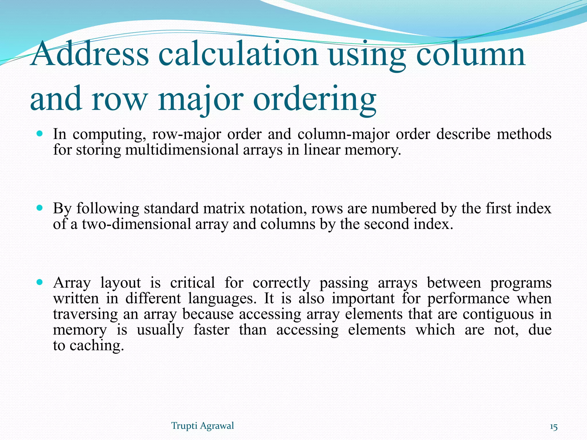 Address calculation using column 
and row major ordering 
 In computing, row-major order and column-major order describe methods 
for storing multidimensional arrays in linear memory. 
 By following standard matrix notation, rows are numbered by the first index 
of a two-dimensional array and columns by the second index. 
 Array layout is critical for correctly passing arrays between programs 
written in different languages. It is also important for performance when 
traversing an array because accessing array elements that are contiguous in 
memory is usually faster than accessing elements which are not, due 
to caching. 
Trupti Agrawal 15 
 