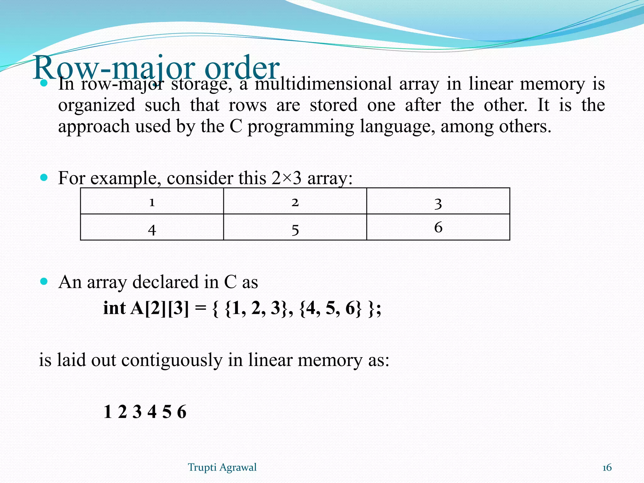 Row-major order  In row-major storage, a multidimensional array in linear memory is 
organized such that rows are stored one after the other. It is the 
approach used by the C programming language, among others. 
 For example, consider this 2×3 array: 
1 2 3 
4 5 6 
 An array declared in C as 
int A[2][3] = { {1, 2, 3}, {4, 5, 6} }; 
is laid out contiguously in linear memory as: 
1 2 3 4 5 6 
Trupti Agrawal 16 
 