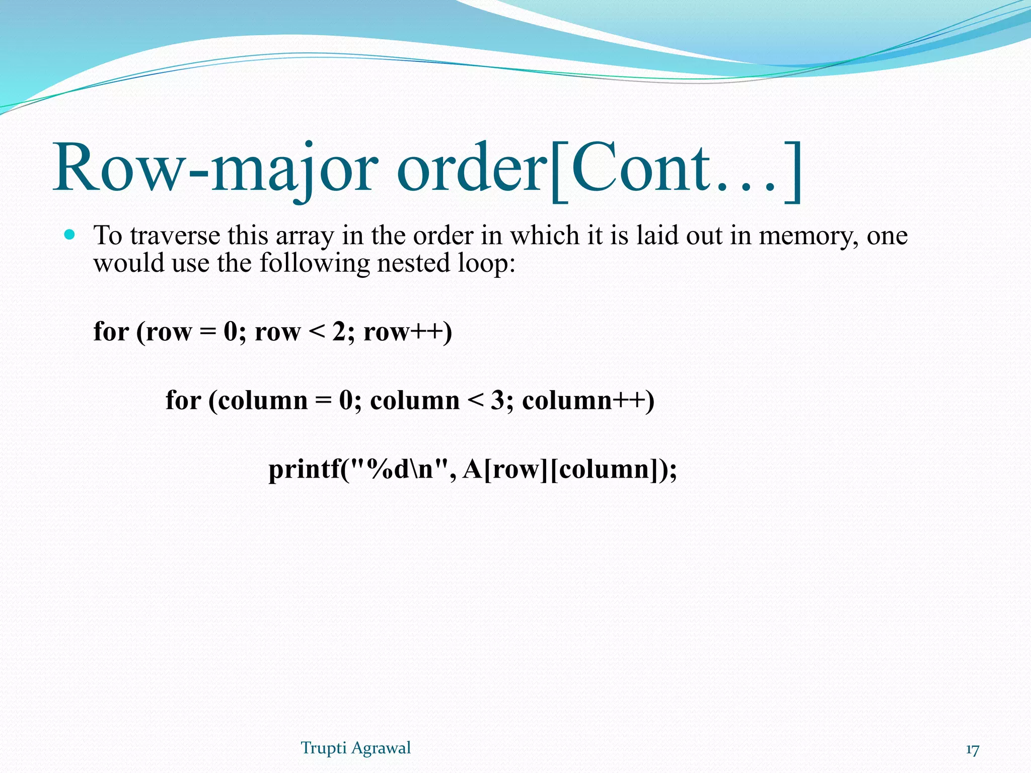 Row-major order[Cont…] 
 To traverse this array in the order in which it is laid out in memory, one 
would use the following nested loop: 
for (row = 0; row < 2; row++) 
for (column = 0; column < 3; column++) 
printf("%dn", A[row][column]); 
Trupti Agrawal 17 
 