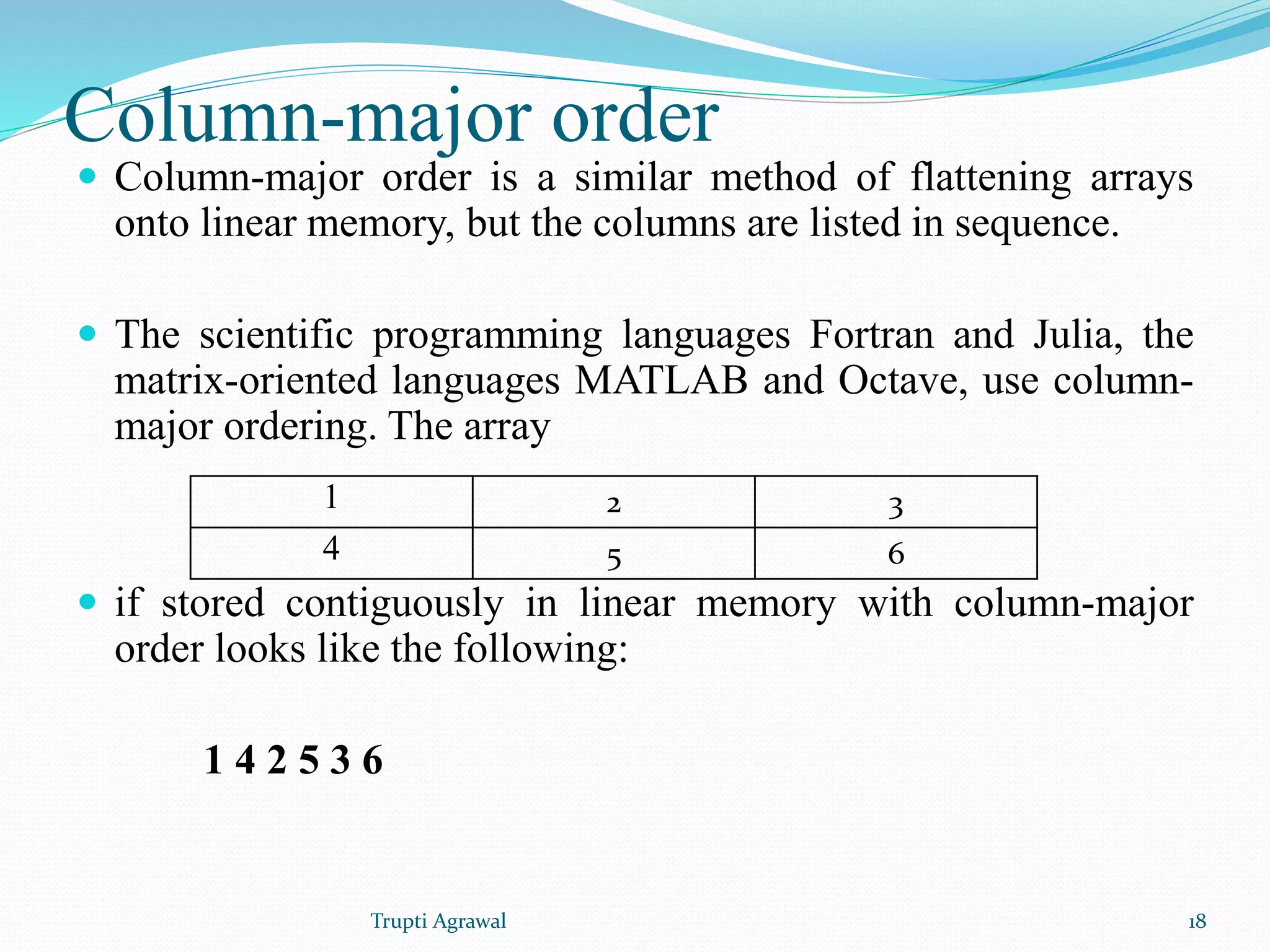 Column-major order 
 Column-major order is a similar method of flattening arrays 
onto linear memory, but the columns are listed in sequence. 
 The scientific programming languages Fortran and Julia, the 
matrix-oriented languages MATLAB and Octave, use column-major 
ordering. The array 
1 2 3 
4 5 6 
 if stored contiguously in linear memory with column-major 
order looks like the following: 
1 4 2 5 3 6 
Trupti Agrawal 18 
 