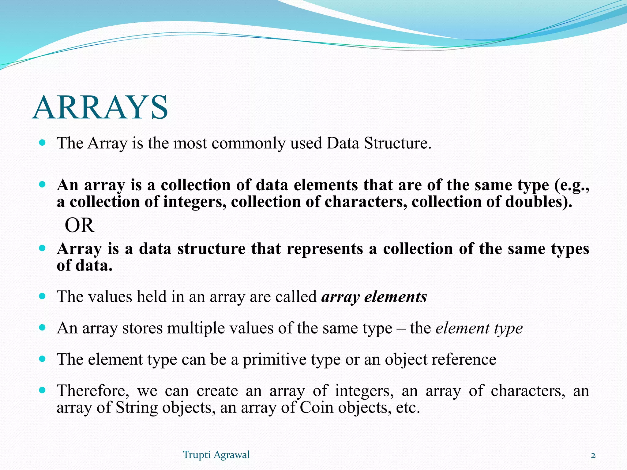 ARRAYS 
 The Array is the most commonly used Data Structure. 
 An array is a collection of data elements that are of the same type (e.g., 
a collection of integers, collection of characters, collection of doubles). 
OR 
 Array is a data structure that represents a collection of the same types 
of data. 
 The values held in an array are called array elements 
 An array stores multiple values of the same type – the element type 
 The element type can be a primitive type or an object reference 
 Therefore, we can create an array of integers, an array of characters, an 
array of String objects, an array of Coin objects, etc. 
Trupti Agrawal 2 
 