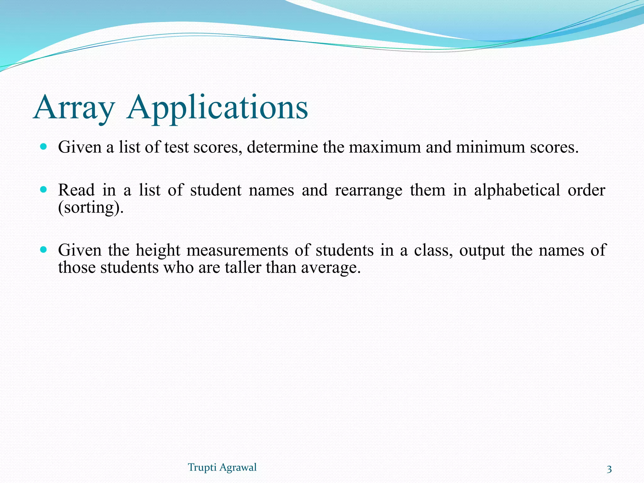 Array Applications 
 Given a list of test scores, determine the maximum and minimum scores. 
 Read in a list of student names and rearrange them in alphabetical order 
(sorting). 
 Given the height measurements of students in a class, output the names of 
those students who are taller than average. 
Trupti Agrawal 3 
 