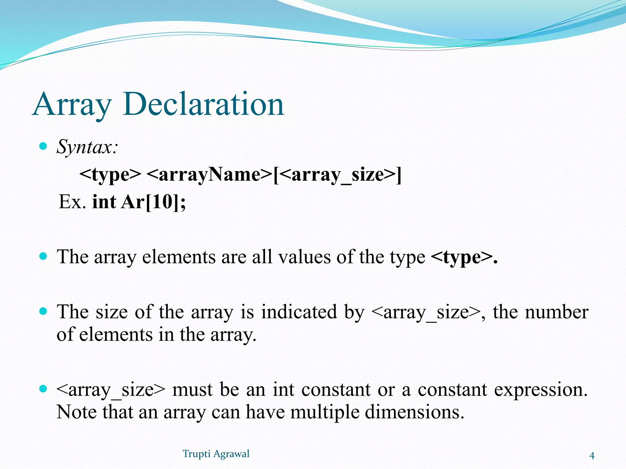Array Declaration 
 Syntax: 
<type> <arrayName>[<array_size>] 
Ex. int Ar[10]; 
 The array elements are all values of the type <type>. 
 The size of the array is indicated by <array_size>, the number 
of elements in the array. 
 <array_size> must be an int constant or a constant expression. 
Note that an array can have multiple dimensions. 
Trupti Agrawal 4 
 