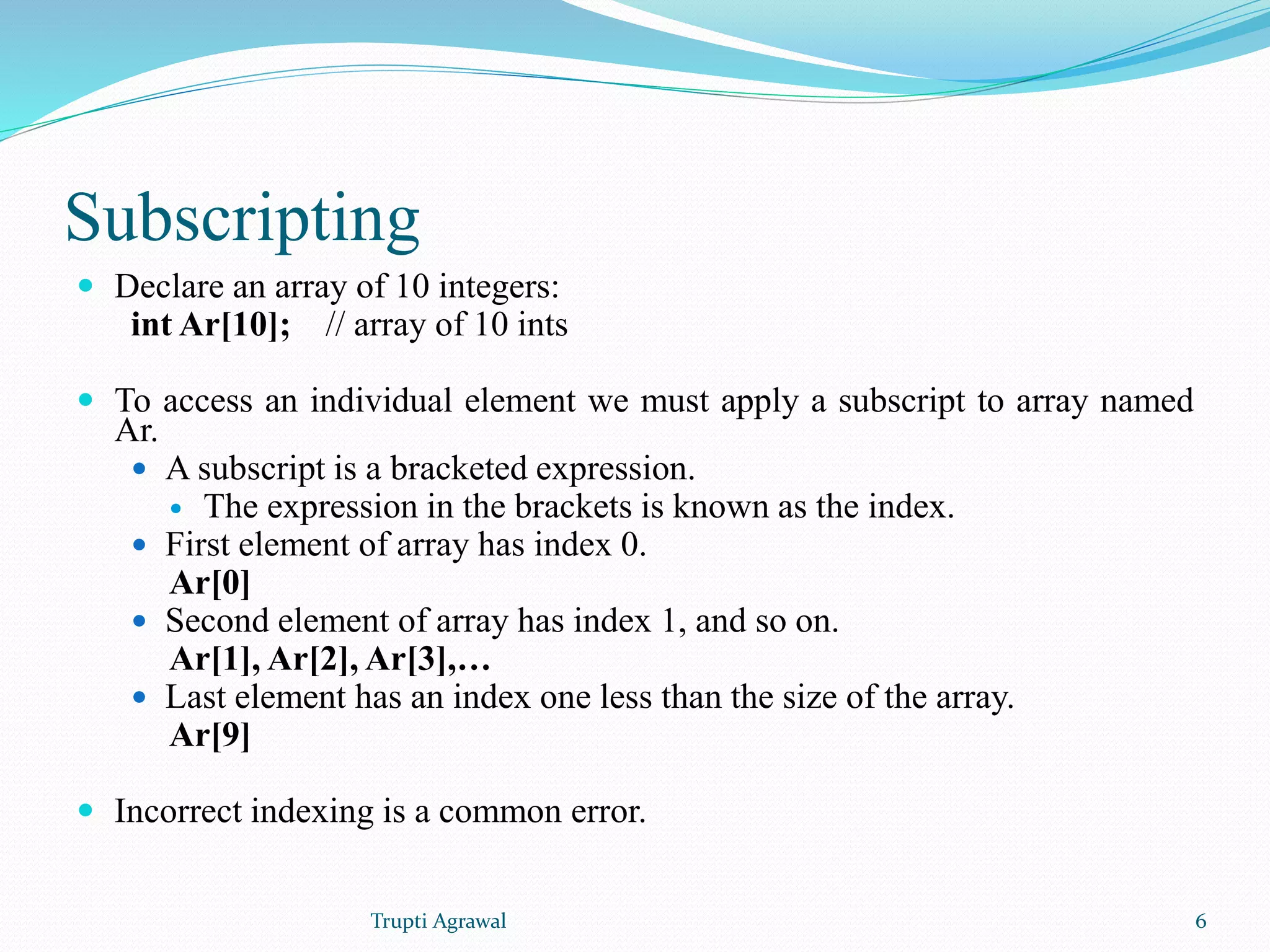 Subscripting 
 Declare an array of 10 integers: 
int Ar[10]; // array of 10 ints 
 To access an individual element we must apply a subscript to array named 
Ar. 
 A subscript is a bracketed expression. 
 The expression in the brackets is known as the index. 
 First element of array has index 0. 
Ar[0] 
 Second element of array has index 1, and so on. 
Ar[1], Ar[2], Ar[3],… 
 Last element has an index one less than the size of the array. 
Ar[9] 
 Incorrect indexing is a common error. 
Trupti Agrawal 6 
 