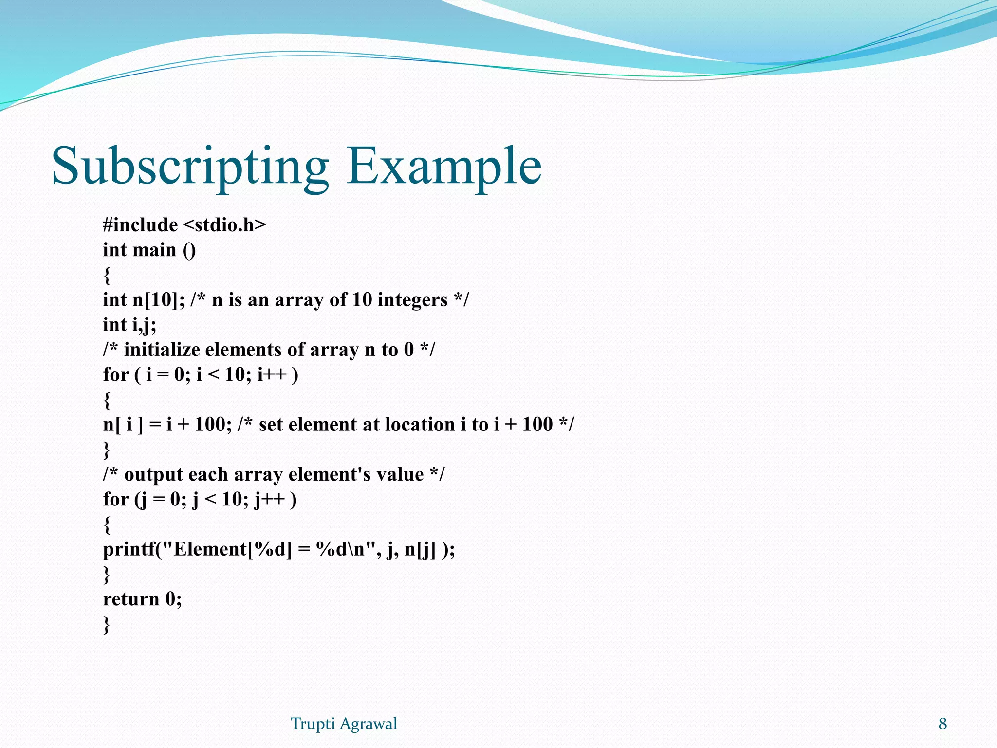 Subscripting Example 
#include <stdio.h> 
int main () 
{ 
int n[10]; /* n is an array of 10 integers */ 
int i,j; 
/* initialize elements of array n to 0 */ 
for ( i = 0; i < 10; i++ ) 
{ 
n[ i ] = i + 100; /* set element at location i to i + 100 */ 
} 
/* output each array element's value */ 
for (j = 0; j < 10; j++ ) 
{ 
printf("Element[%d] = %dn", j, n[j] ); 
} 
return 0; 
} 
Trupti Agrawal 8 
 