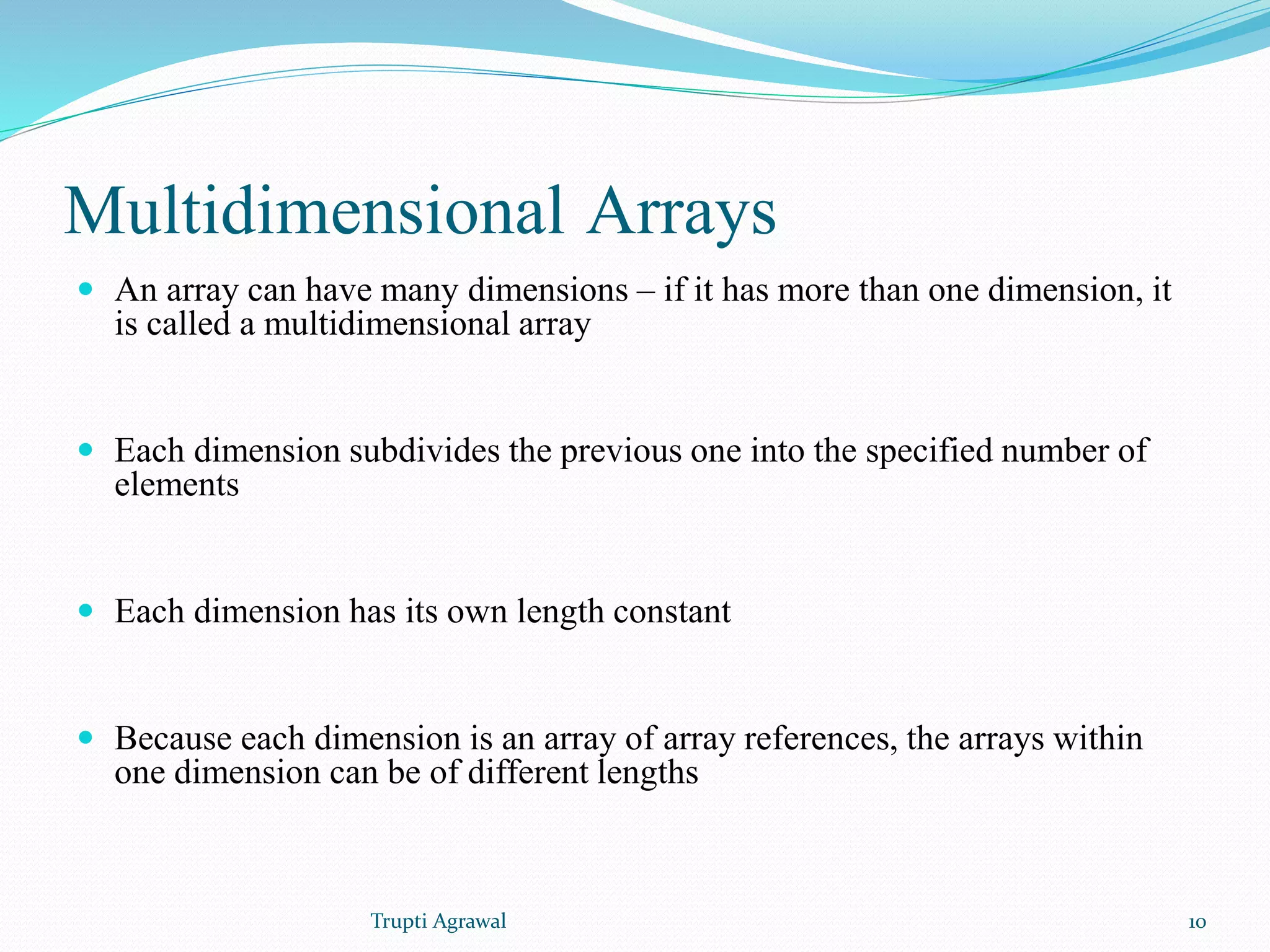 Multidimensional Arrays 
 An array can have many dimensions – if it has more than one dimension, it 
is called a multidimensional array 
 Each dimension subdivides the previous one into the specified number of 
elements 
 Each dimension has its own length constant 
 Because each dimension is an array of array references, the arrays within 
one dimension can be of different lengths 
Trupti Agrawal 10 
 