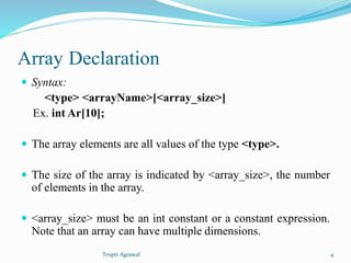 Array Declaration 
 Syntax: 
<type> <arrayName>[<array_size>] 
Ex. int Ar[10]; 
 The array elements are all values of the type <type>. 
 The size of the array is indicated by <array_size>, the number 
of elements in the array. 
 <array_size> must be an int constant or a constant expression. 
Note that an array can have multiple dimensions. 
Trupti Agrawal 4 
 